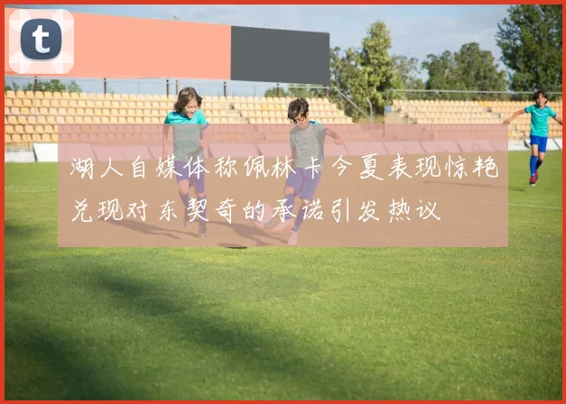 湖人自媒体称佩林卡今夏表现惊艳兑现对东契奇的承诺引发热议