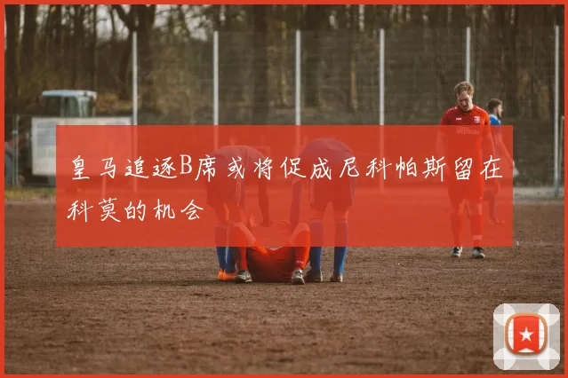 皇马追逐B席或将促成尼科帕斯留在科莫的机会