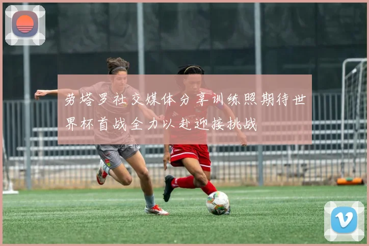 劳塔罗社交媒体分享训练照期待世界杯首战全力以赴迎接挑战