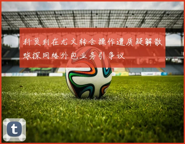 科莫利在尤文转会操作遭质疑解散球探网络外包业务引争议