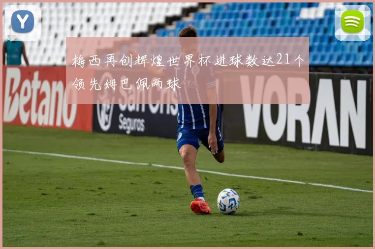 梅西再创辉煌世界杯进球数达21个领先姆巴佩两球
