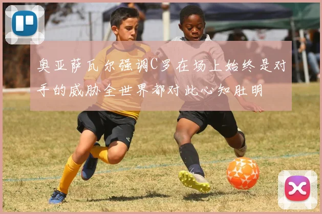 奥亚萨瓦尔强调C罗在场上始终是对手的威胁全世界都对此心知肚明
