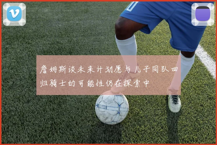 詹姆斯谈未来计划愿与儿子同队回归骑士的可能性仍在探索中