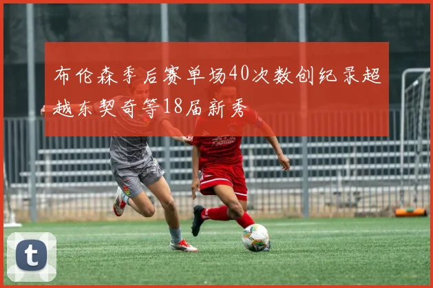 布伦森季后赛单场40次数创纪录超越东契奇等18届新秀