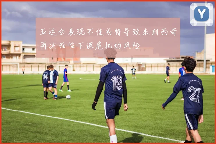 亚运会表现不佳或将导致米利西奇再次面临下课危机的风险