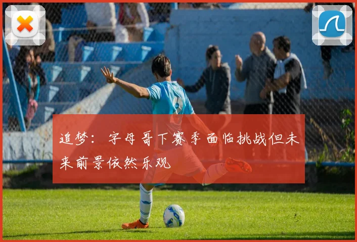 追梦：字母哥下赛季面临挑战但未来前景依然乐观