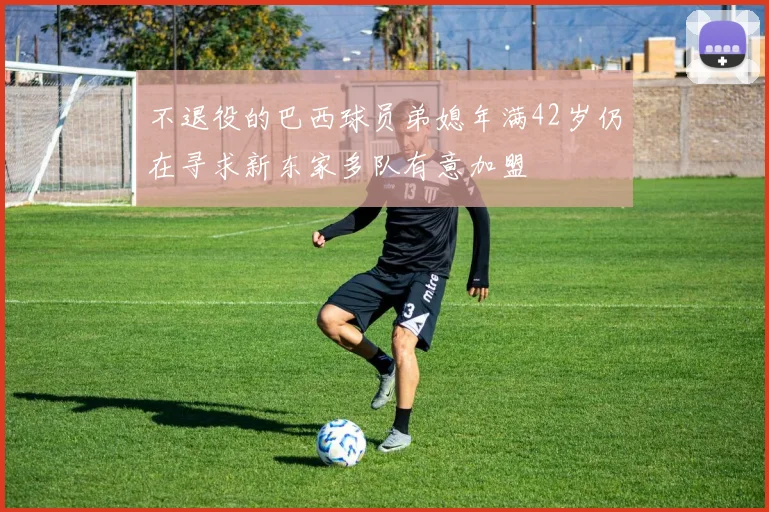 不退役的巴西球员弟媳年满42岁仍在寻求新东家多队有意加盟