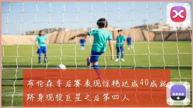 布伦森季后赛表现惊艳达成40成就跻身现役巨星之后第四人