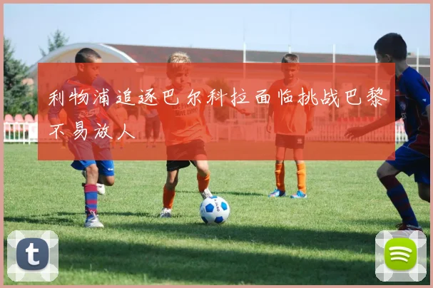 利物浦追逐巴尔科拉面临挑战巴黎不易放人