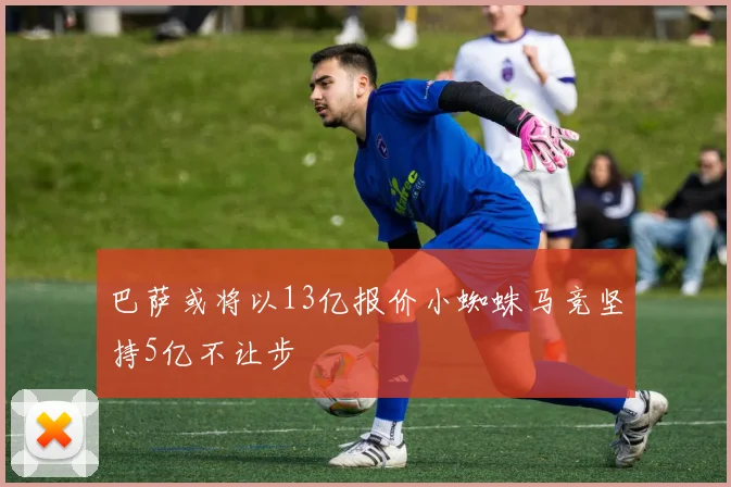 巴萨或将以13亿报价小蜘蛛马竞坚持5亿不让步